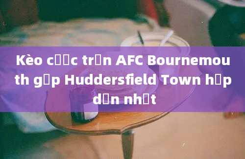 Kèo cược trận AFC Bournemouth gặp Huddersfield Town hấp dẫn nhất