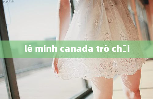 lê minh canada trò chơi