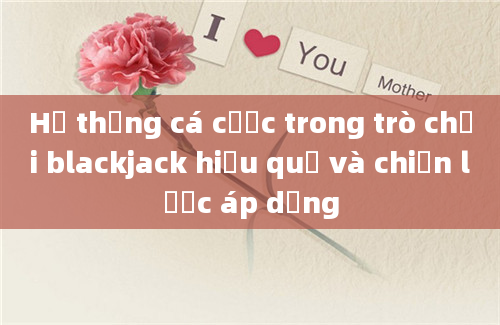 Hệ thống cá cược trong trò chơi blackjack hiệu quả và chiến lược áp dụng