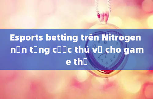 Esports betting trên Nitrogen nền tảng cược thú vị cho game thủ