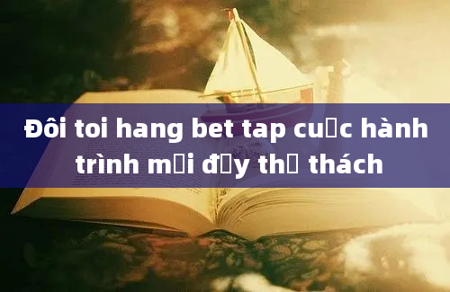 Đôi toi hang bet tap cuộc hành trình mới đầy thử thách