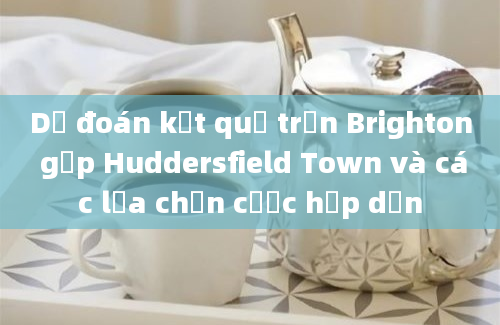 Dự đoán kết quả trận Brighton gặp Huddersfield Town và các lựa chọn cược hấp dẫn