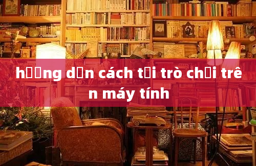 hướng dẫn cách tải trò chơi trên máy tính