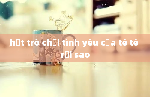 hết trò chơi tình yêu của tê tê rồi sao