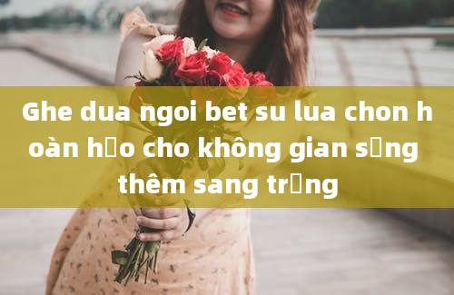 Ghe dua ngoi bet su lua chon hoàn hảo cho không gian sống thêm sang trọng