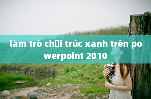 làm trò chơi trúc xanh trên powerpoint 2010