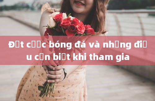 Đặt cược bóng đá và những điều cần biết khi tham gia