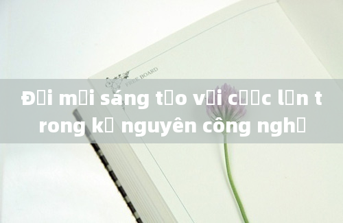 Đổi mới sáng tạo với cược lớn trong kỷ nguyên công nghệ