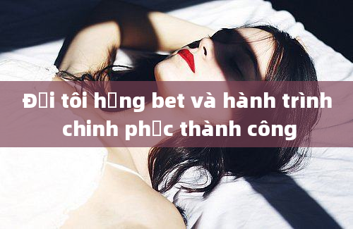 Đời tôi hạng bet và hành trình chinh phục thành công