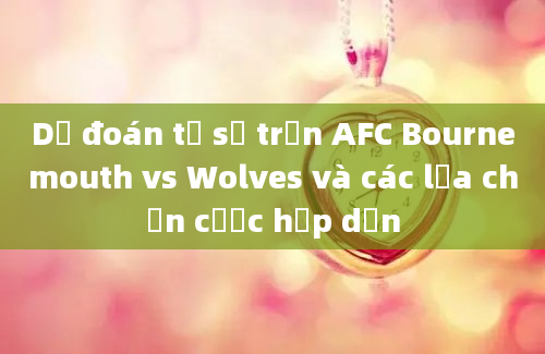 Dự đoán tỷ số trận AFC Bournemouth vs Wolves và các lựa chọn cược hấp dẫn