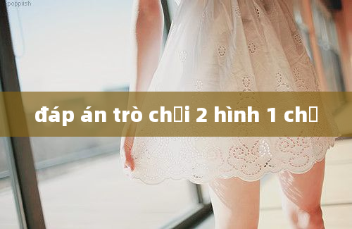 đáp án trò chơi 2 hình 1 chữ