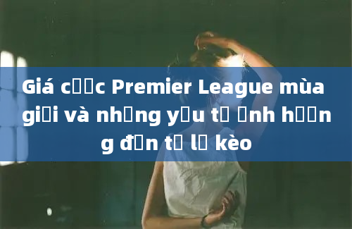 Giá cược Premier League mùa giải và những yếu tố ảnh hưởng đến tỷ lệ kèo