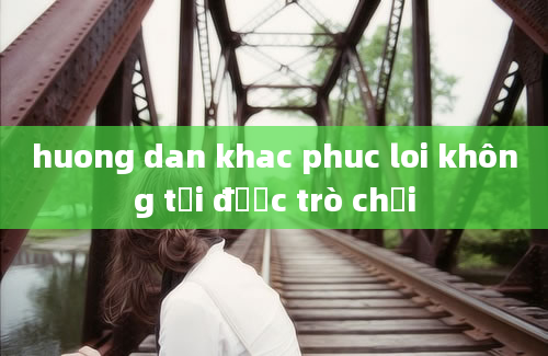 huong dan khac phuc loi không tải được trò chơi