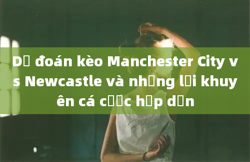 Dự đoán kèo Manchester City vs Newcastle và những lời khuyên cá cược hấp dẫn