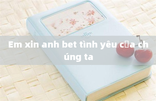 Em xin anh bet tình yêu của chúng ta