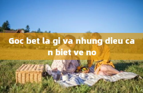 Goc bet la gi va nhung dieu can biet ve no