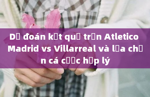 Dự đoán kết quả trận Atletico Madrid vs Villarreal và lựa chọn cá cược hợp lý