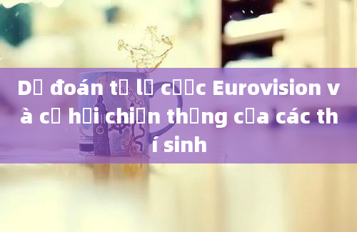 Dự đoán tỷ lệ cược Eurovision và cơ hội chiến thắng của các thí sinh