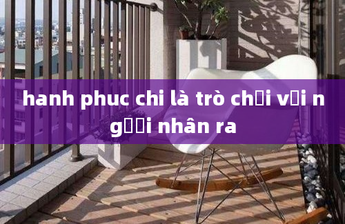 hanh phuc chi là trò chơi với người nhân ra