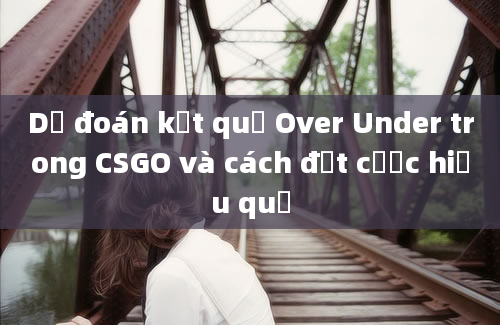 Dự đoán kết quả Over Under trong CSGO và cách đặt cược hiệu quả