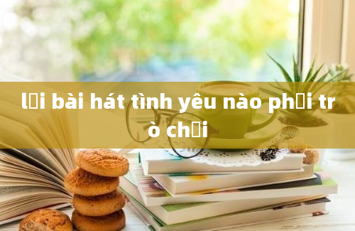 lời bài hát tình yêu nào phải trò chơi