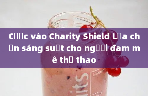 Cược vào Charity Shield Lựa chọn sáng suốt cho người đam mê thể thao