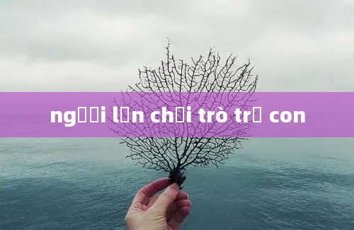 người lớn chơi trò trẻ con