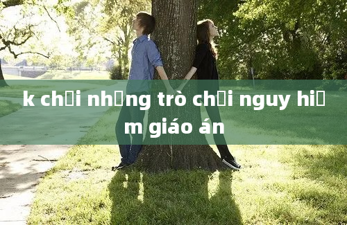 k chơi những trò chơi nguy hiểm giáo án