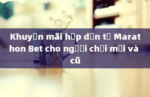 Khuyến mãi hấp dẫn từ Marathon Bet cho người chơi mới và cũ