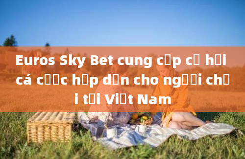 Euros Sky Bet cung cấp cơ hội cá cược hấp dẫn cho người chơi tại Việt Nam