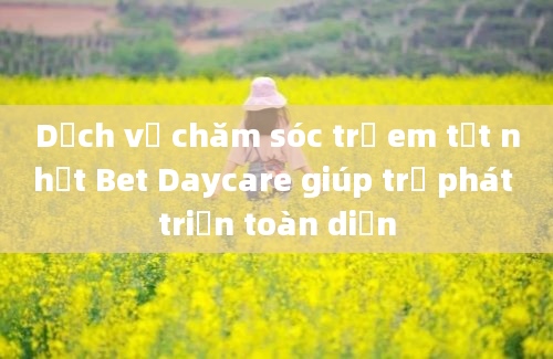 Dịch vụ chăm sóc trẻ em tốt nhất Bet Daycare giúp trẻ phát triển toàn diện