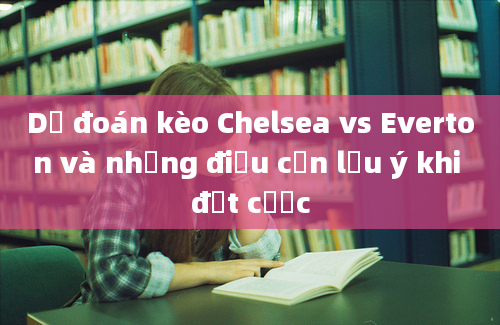 Dự đoán kèo Chelsea vs Everton và những điều cần lưu ý khi đặt cược