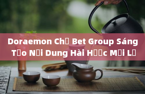 Doraemon Chế Bet Group Sáng Tạo Nội Dung Hài Hước Mới Lạ