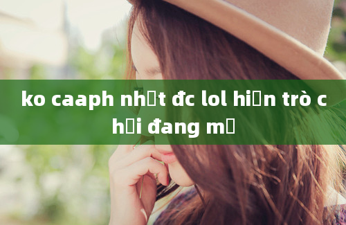 ko caaph nhật đc lol hiện trò chơi đang mở