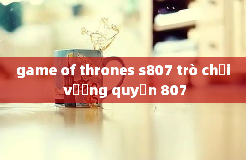 game of thrones s807 trò chơi vương quyền 807