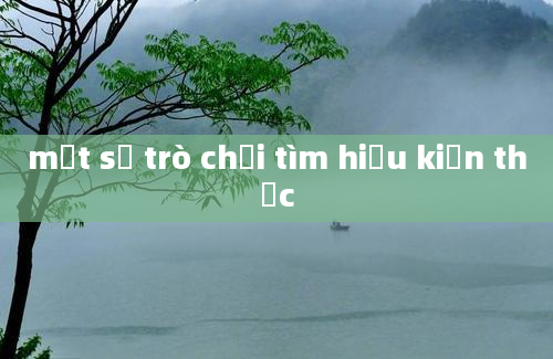 một số trò chơi tìm hiểu kiến thức