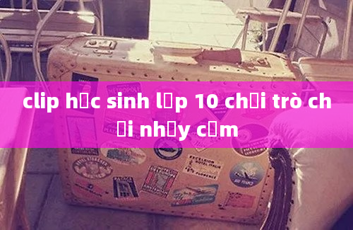 clip học sinh lớp 10 chơi trò chơi nhạy cảm