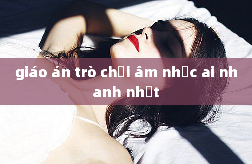 giáo án trò chơi âm nhạc ai nhanh nhất