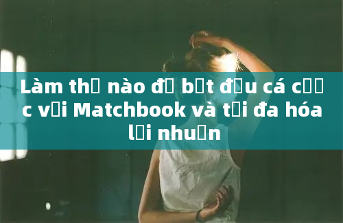 Làm thế nào để bắt đầu cá cược với Matchbook và tối đa hóa lợi nhuận