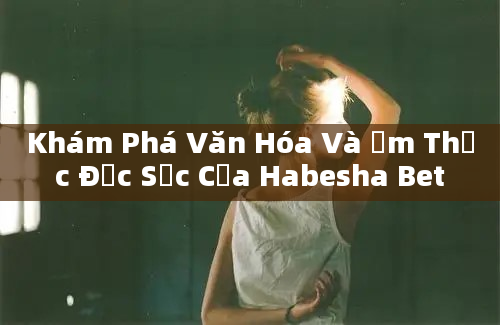 Khám Phá Văn Hóa Và Ẩm Thực Đặc Sắc Của Habesha Bet