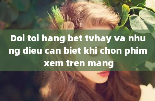 Doi toi hang bet tvhay va nhung dieu can biet khi chon phim xem tren mang