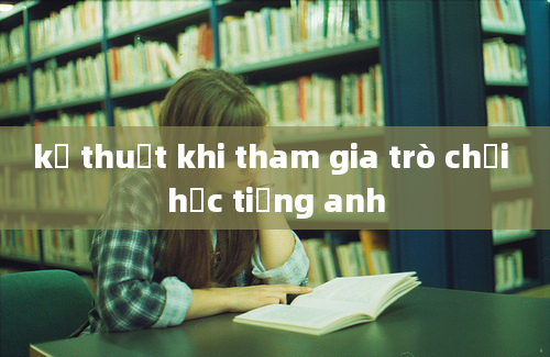 kỹ thuật khi tham gia trò chơi học tiếng anh