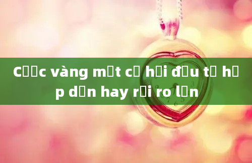 Cược vàng một cơ hội đầu tư hấp dẫn hay rủi ro lớn