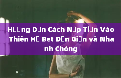 Hướng Dẫn Cách Nạp Tiền Vào Thiên Hạ Bet Đơn Giản và Nhanh Chóng