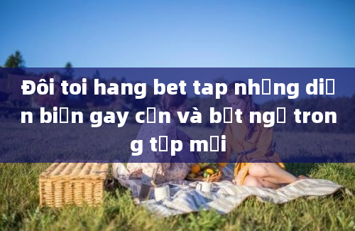 Đôi toi hang bet tap những diễn biến gay cấn và bất ngờ trong tập mới