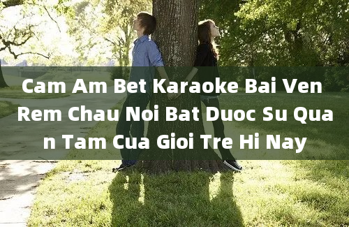 Cam Am Bet Karaoke Bai Ven Rem Chau Noi Bat Duoc Su Quan Tam Cua Gioi Tre Hi Nay