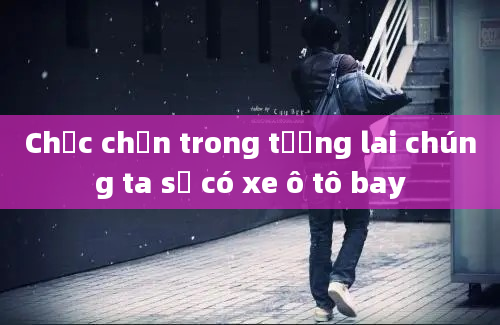 Chắc chắn trong tương lai chúng ta sẽ có xe ô tô bay