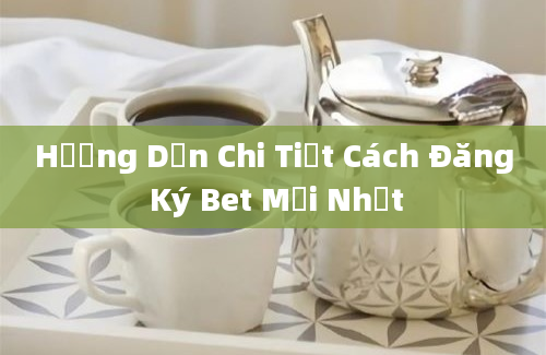 Hướng Dẫn Chi Tiết Cách Đăng Ký Bet Mới Nhất