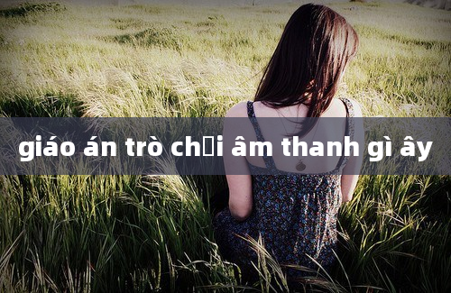 giáo án trò chơi âm thanh gì ây