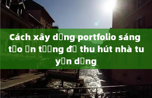 Cách xây dựng portfolio sáng tạo ấn tượng để thu hút nhà tuyển dụng